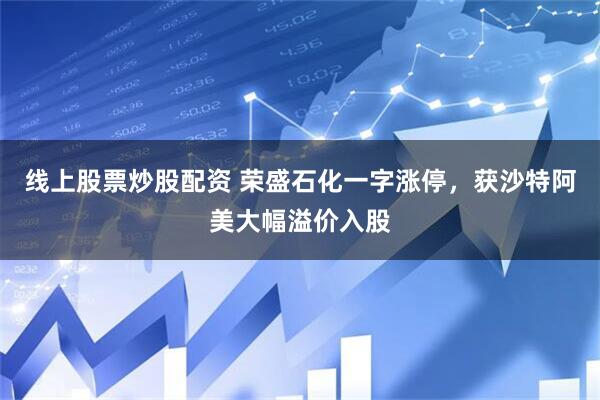 线上股票炒股配资 荣盛石化一字涨停，获沙特阿美大幅溢价入股