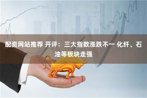 配资网站推荐 开评：三大指数涨跌不一 化纤、石油等板块走强