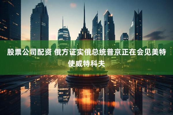 股票公司配资 俄方证实俄总统普京正在会见美特使威特科夫