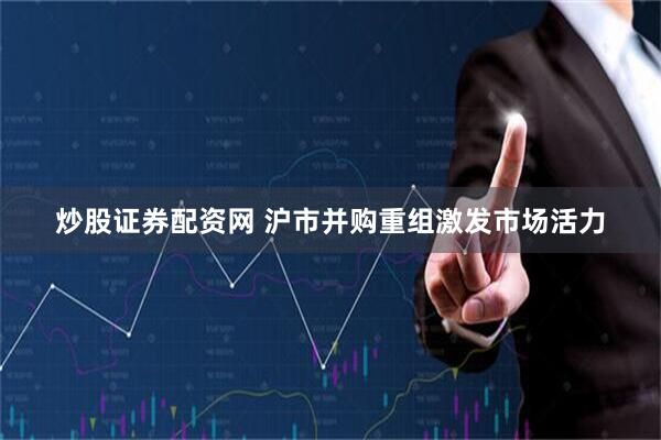炒股证券配资网 沪市并购重组激发市场活力