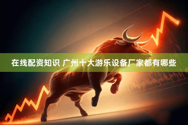 在线配资知识 广州十大游乐设备厂家都有哪些
