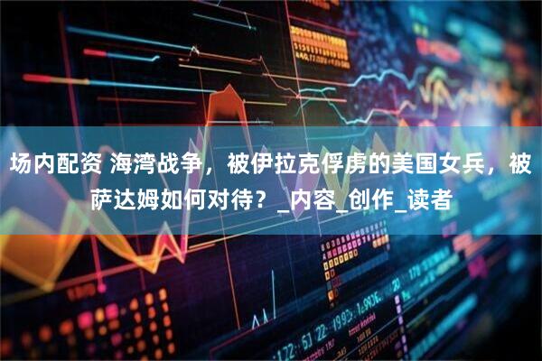 场内配资 海湾战争，被伊拉克俘虏的美国女兵，被萨达姆如何对待？_内容_创作_读者