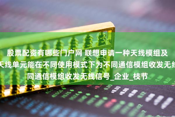 股票配资有哪些门户网 联想申请一种天线模组及电子设备专利，天线单元能在不同使用模式下为不同通信模组收发无线信号_企业_枝节
