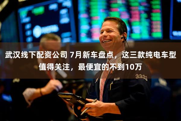 武汉线下配资公司 7月新车盘点，这三款纯电车型值得关注，最便宜的不到10万