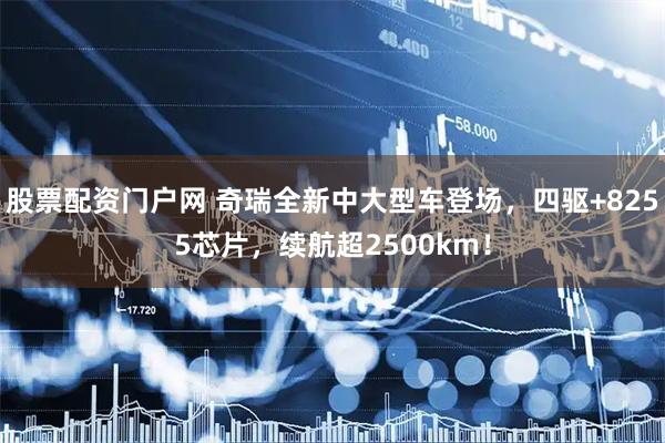 股票配资门户网 奇瑞全新中大型车登场，四驱+8255芯片，续航超2500km！
