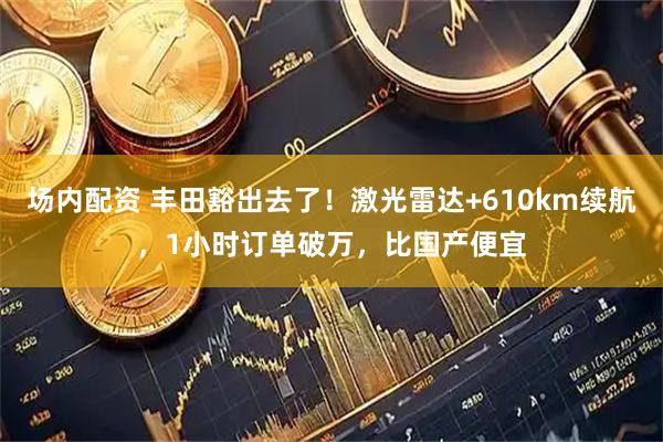 场内配资 丰田豁出去了！激光雷达+610km续航，1小时订单破万，比国产便宜