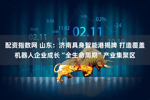 配资指数网 山东：济南具身智能港揭牌 打造覆盖机器人企业成长“全生命周期”产业集聚区
