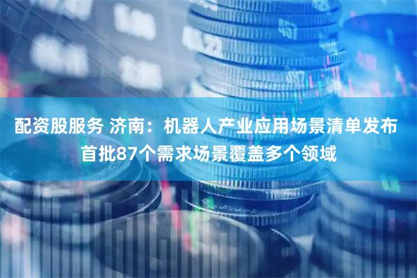 配资股服务 济南：机器人产业应用场景清单发布 首批87个需求场景覆盖多个领域