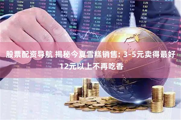 股票配资导航 揭秘今夏雪糕销售: 3-5元卖得最好 12元以上不再吃香