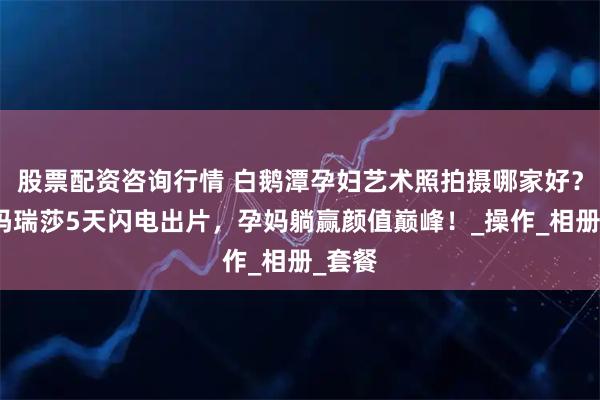 股票配资咨询行情 白鹅潭孕妇艺术照拍摄哪家好？广州玛瑞莎5天闪电出片，孕妈躺赢颜值巅峰！_操作_相册_套餐