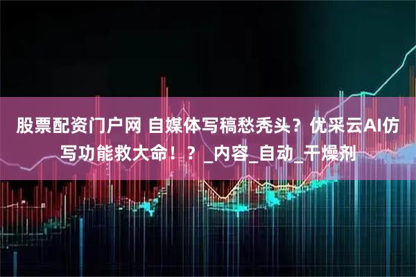 股票配资门户网 自媒体写稿愁秃头？优采云AI仿写功能救大命！？_内容_自动_干燥剂