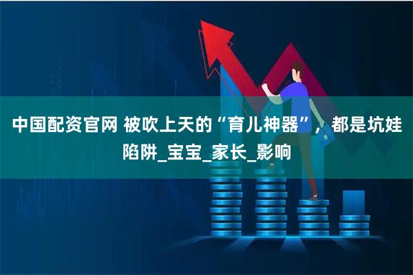 中国配资官网 被吹上天的“育儿神器”，都是坑娃陷阱_宝宝_家长_影响