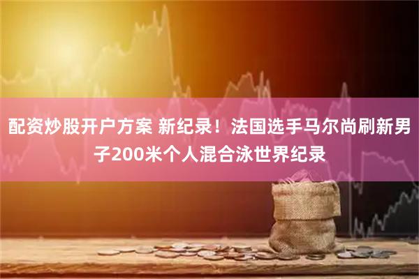 配资炒股开户方案 新纪录！法国选手马尔尚刷新男子200米个人混合泳世界纪录