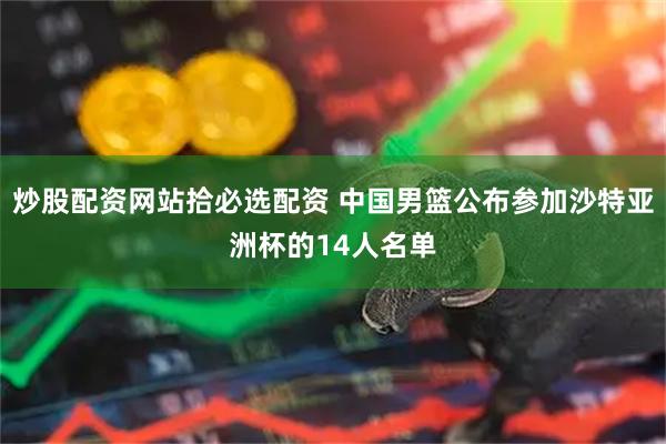 炒股配资网站拾必选配资 中国男篮公布参加沙特亚洲杯的14人名单