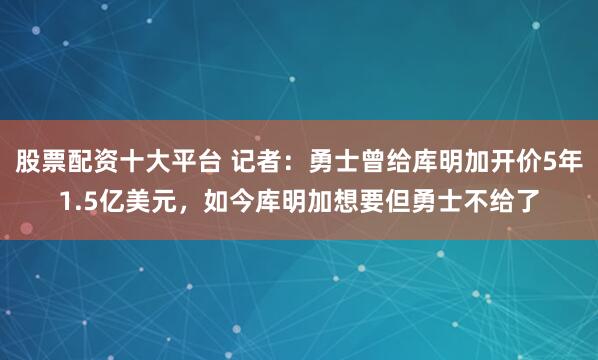 股票配资十大平台 记者：勇士曾给库明加开价5年1.5亿美元，如今库明加想要但勇士不给了