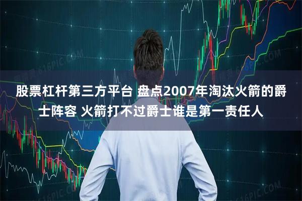 股票杠杆第三方平台 盘点2007年淘汰火箭的爵士阵容 火箭打不过爵士谁是第一责任人