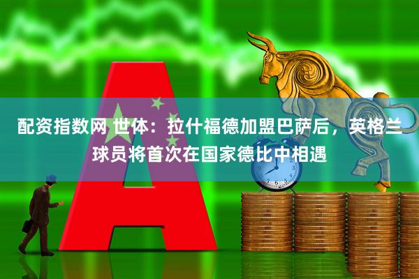 配资指数网 世体：拉什福德加盟巴萨后，英格兰球员将首次在国家德比中相遇