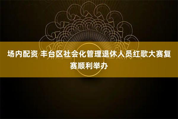 场内配资 丰台区社会化管理退休人员红歌大赛复赛顺利举办