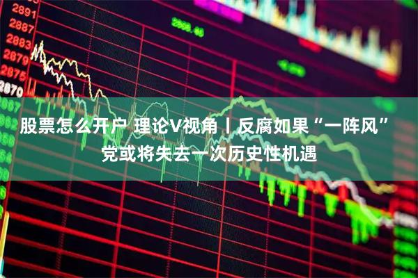 股票怎么开户 理论V视角丨反腐如果“一阵风” 党或将失去一次历史性机遇