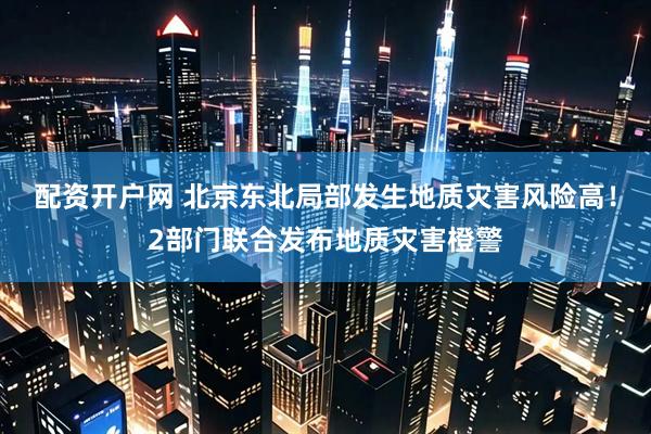配资开户网 北京东北局部发生地质灾害风险高！2部门联合发布地质灾害橙警