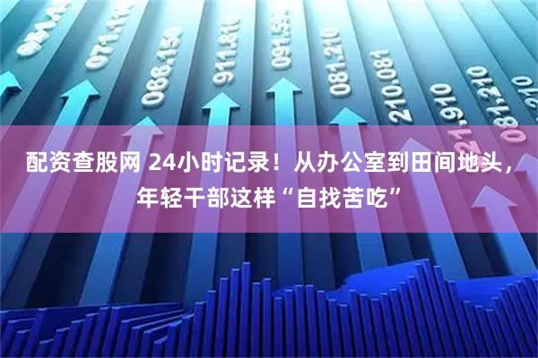 配资查股网 24小时记录！从办公室到田间地头，年轻干部这样“自找苦吃”