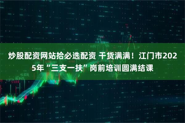 炒股配资网站拾必选配资 干货满满！江门市2025年“三支一扶”岗前培训圆满结课