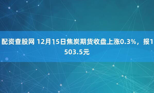 配资查股网 12月15日焦炭期货收盘上涨0.3%，报1503.5元