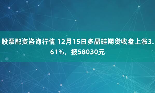 股票配资咨询行情 12月15日多晶硅期货收盘上涨3.61%，报58030元